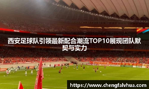 西安足球队引领最新配合潮流TOP10展现团队默契与实力