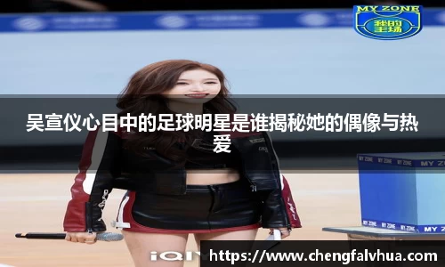 吴宣仪心目中的足球明星是谁揭秘她的偶像与热爱