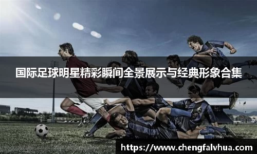 国际足球明星精彩瞬间全景展示与经典形象合集